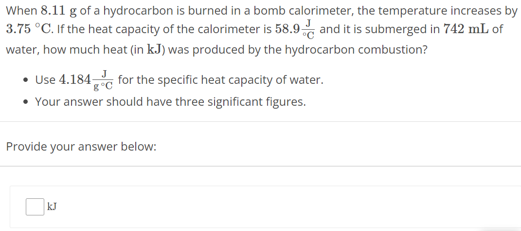 When 8.11 g of a hydrocarbon is burned in a bomb calorimeter, the temperature increases by 3.75∘C. If the heat capacity of the calorimeter is 58.9 J ∘C and it is submerged in 742 mL of water, how much heat (in kJ ) was produced by the hydrocarbon combustion? Use 4.184 J g∘C for the specific heat capacity of water. Your answer should have three significant figures. Provide your answer below: kJ 