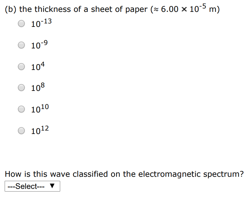 Compute an order-of-magnitude estimate for the frequency of an electromagnetic wave with wavelength equal to the following. (a) your height 10−13 10−9 104 108 1010 1012 How is this wave classified on the electromagnetic spectrum? (b) the thickness of a sheet of paper ( ≈ 6.00×10−5 m) 10−13 10−9 104 108 1010 1012 How is this wave classified on the electromagnetic spectrum?