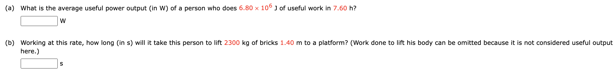 (a) What is the average useful power output (in W) of a person who does 6.80×106 J of useful work in 7.60 h? W (b) Working at this rate, how long (in s) will it take this person to lift 2300 kg of bricks 1.40 m to a platform? (Work done to lift his body can be omitted because it is not considered useful output here.) s