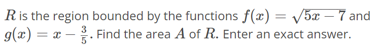 R is the region bounded by the functions f(x) = √5x - 7 and g(x) = x – 3/5. Find the area A of R. Enter an exact answer.