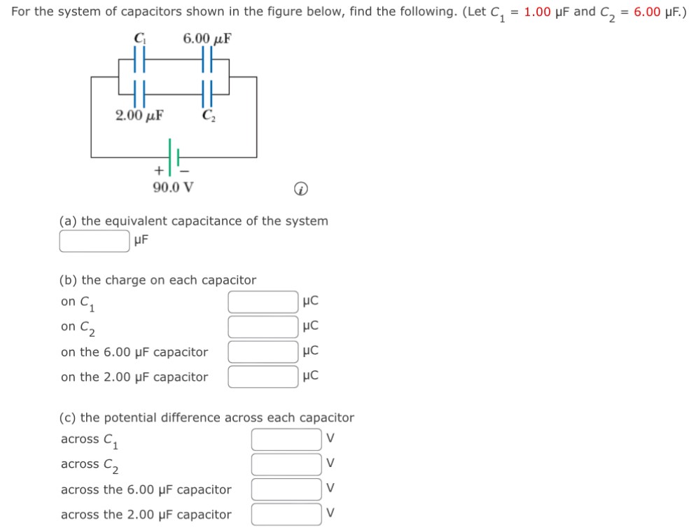 For the system of capacitors shown in the figure below, find the following. (Let C1 = 1.00 μF and C2 = 6.00 μF.) (a) the equivalent capacitance of the system μF (b) the charge on each capacitor on C1 μC on C2 μC on the 6.00 μF capacitor μC on the 2.00 μF capacitor μC (c) the potential difference across each capacitor across C1 V across C2 V across the 6.00 μF capacitor V across the 2.00 μF capacitor V