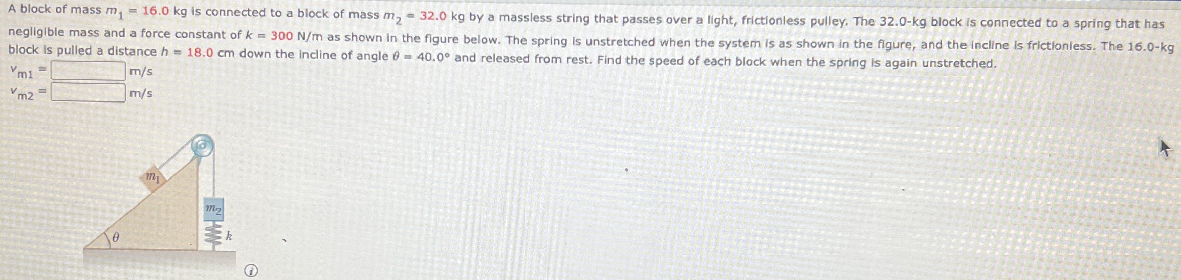 A block of mass m1 = 16.0 kg is connected to a block of mass m2 = 32.0 kg by a massless string that passes over a light, frictionless pulley. The 32.0−kg block is connected to a spring that has negligible mass and a force constant of k = 300 N/m as shown in the figure below. The spring is unstretched when the system is as shown in the figure, and the incline is frictionless. The 16.0−kg block is pulled a distance h = 18.0 cm down the incline of angle θ = 40.0∘ and released from rest. Find the speed of each block when the spring is again unstretched. vm1 = m/s vm2 = m/s