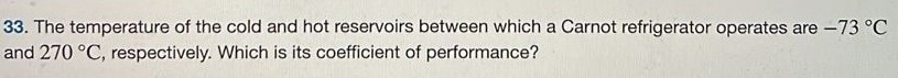 The temperature of the cold and hot reservoirs between which a Carnot refrigerator operates are −73∘C and 270∘C, respectively. Which is its coefficient of performance? 