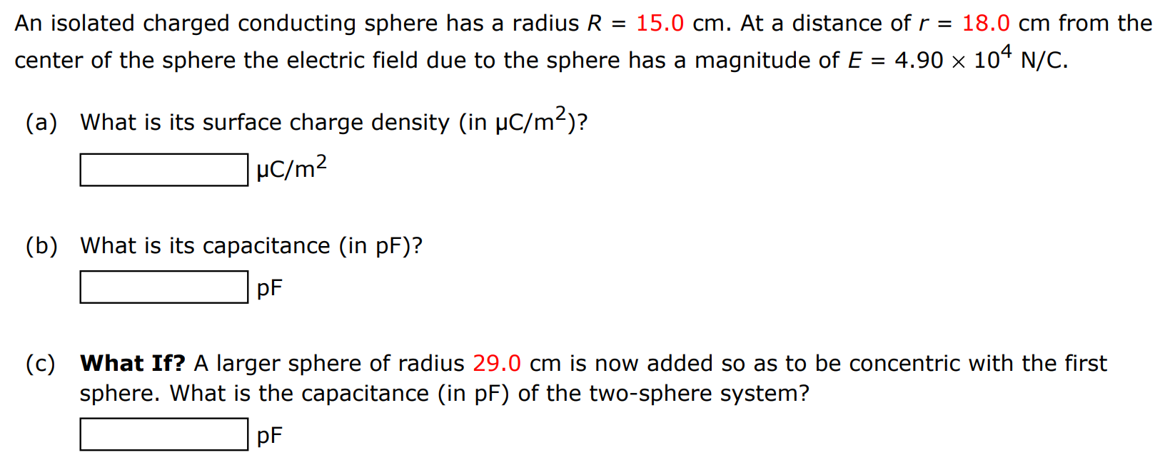 An isolated charged conducting sphere has a radius R = 15.0 cm. At a distance of r = 18.0 cm from the center of the sphere the electric field due to the sphere has a magnitude of E = 4.90×104 N/C. (a) What is its surface charge density (in μC/m2)? μC/m2 (b) What is its capacitance (in pF)? pF (c) What If? A larger sphere of radius 29.0 cm is now added so as to be concentric with the first sphere. What is the capacitance (in pF) of the two-sphere system? pF 