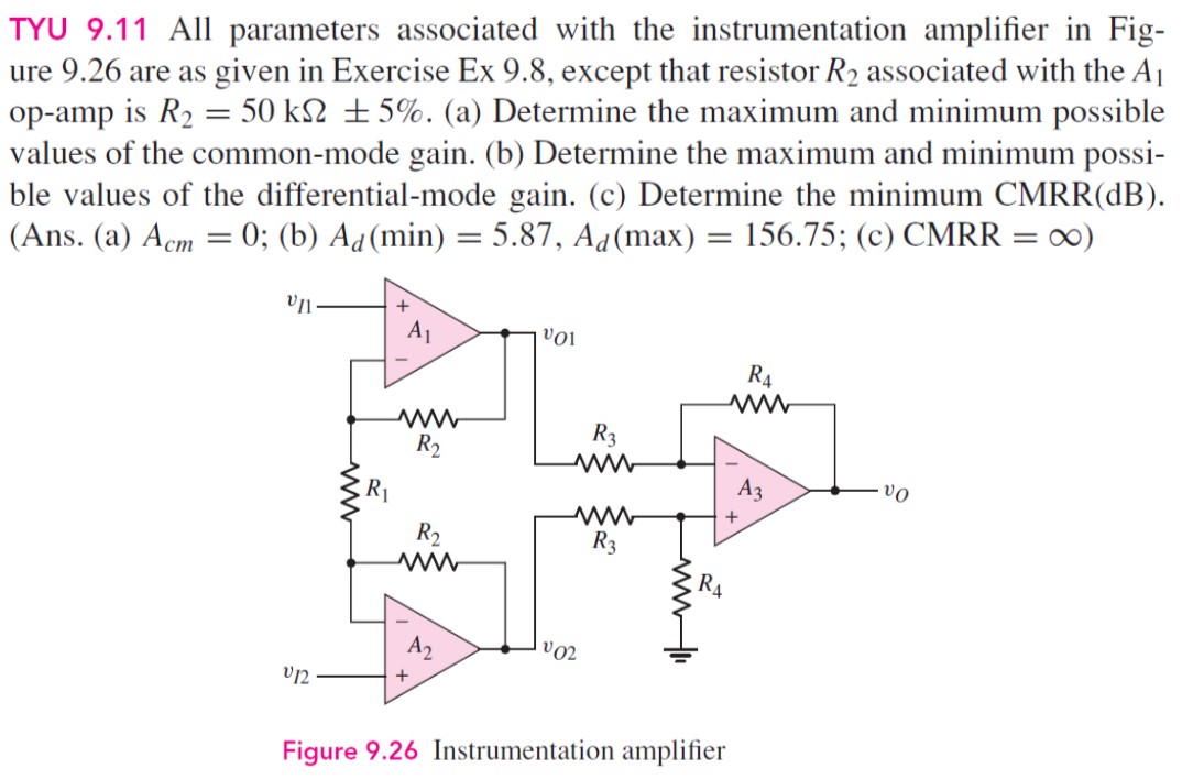 TYU 9.11 All parameters associated with the instrumentation amplifier in Fig-ure 9.26 are as given in Exercise Ex 9.8, except that resistor R2 associated with the A1 op-amp is R2 = 50 kΩ ± 5%. (a) Determine the maximum and minimum possible values of the common-mode gain. (b) Determine the maximum and minimum possible values of the differential-mode gain. (c) Determine the minimum CMRR (dB). (Ans. (a) Acm = 0; (b) Ad(min) = 5.87, Ad(max) = 156.75; (c) CMRR = ∞) Figure 9.26 Instrumentation amplifier