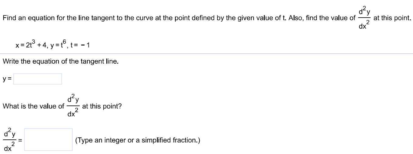 Find an equation for the line tangent to the curve at the point defined by the given value of t. Also, find the value of d2y dx2 at this point. x = 2t3 + 4, y = t6, t = −1 Write the equation of the tangent line. y = What is the value of d2y dx2 at this point? d2y dx2 = (Type an integer or a simplified fraction. ) 