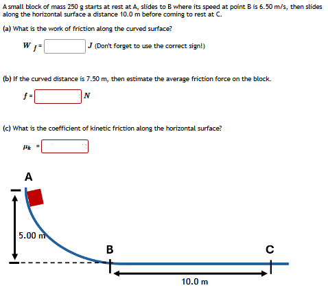 A small block of mass 250 g starts at rest at A, slides to B where its speed at point B is 6.50 m/s, then slides along the horizontal surface a distance 10.0 m before coming to rest at C. (a) What is the work of friction along the curved surface? Wf = J (Don't forget to use the correct sign!) (b) If the curved distance is 7.50 m, then estimate the average friction force on the block. f = N (c) What is the coefficient of kinetic friction along the horizontal surface? μk =