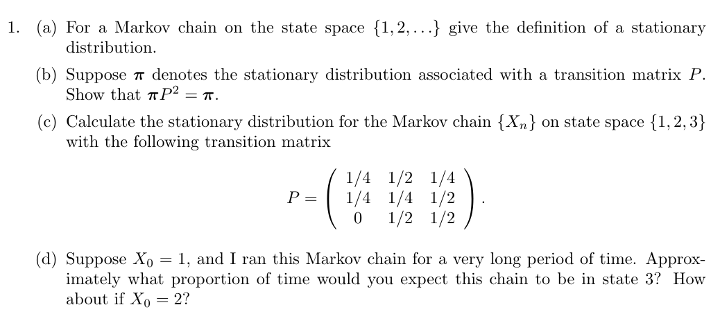 (a) For a Markov chain on the state space {1, 2, …} give the definition of a stationary distribution. (b) Suppose π denotes the stationary distribution associated with a transition matrix P. Show that πP2 = π. (c) Calculate the stationary distribution for the Markov chain {Xn} on state space {1, 2, 3} with the following transition matrix P = (1/4 1/2 1/4 1/4 1/4 1/2 0 1/2 1/2). (d) Suppose X0 = 1, and I ran this Markov chain for a very long period of time. Approximately what proportion of time would you expect this chain to be in state 3? How about if X0 = 2?