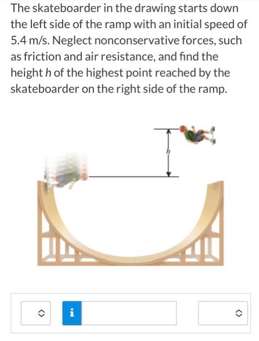 The skateboarder in the drawing starts down the left side of the ramp with an initial speed of 5.4 m/s. Neglect nonconservative forces, such as friction and air resistance, and find the height h of the highest point reached by the skateboarder on the right side of the ramp.