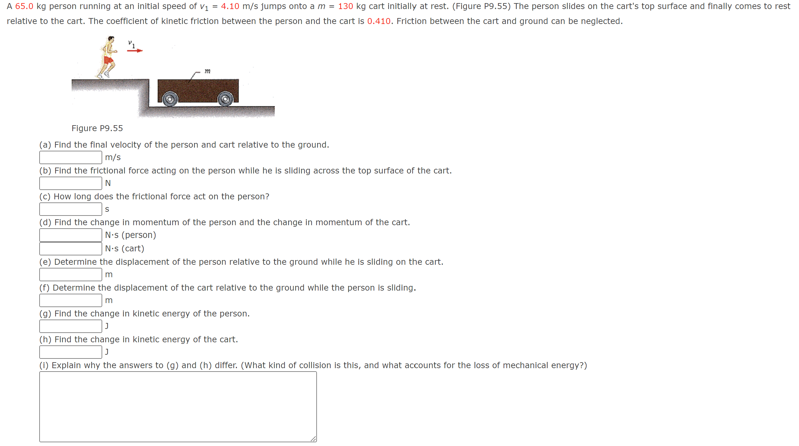 A 65.0 kg person running at an initial speed of v1 = 4.10 m/s jumps onto a m = 130 kg cart initially at rest. (Figure P9.55) The person slides on the cart's top surface and finally comes to rest relative to the cart. The coefficient of kinetic friction between the person and the cart is 0.410 . Friction between the cart and ground can be neglected. Figure P9.55 (a) Find the final velocity of the person and cart relative to the ground. m/s (b) Find the frictional force acting on the person while he is sliding across the top surface of the cart. N (c) How long does the frictional force act on the person? s (d) Find the change in momentum of the person and the change in momentum of the cart. N⋅s (person) N. s (cart) (e) Determine the displacement of the person relative to the ground while he is sliding on the cart. m (f) Determine the displacement of the cart relative to the ground while the person is sliding. m (g) Find the change in kinetic energy of the person. (h) Find the change in kinetic energy of the cart. J (i) Explain why the answers to (g) and (h) differ. (What kind of collision is this, and what accounts for the loss of mechanical energy?) 