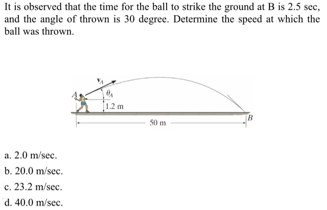 It is observed that the time for the ball to strike the ground at B is 2.5 sec, and the angle of thrown is 30 degree. Determine the speed at which the ball was thrown. a. 2.0 m/sec. b. 20.0 m/sec. c. 23.2 m/sec. d. 40.0 m/sec.