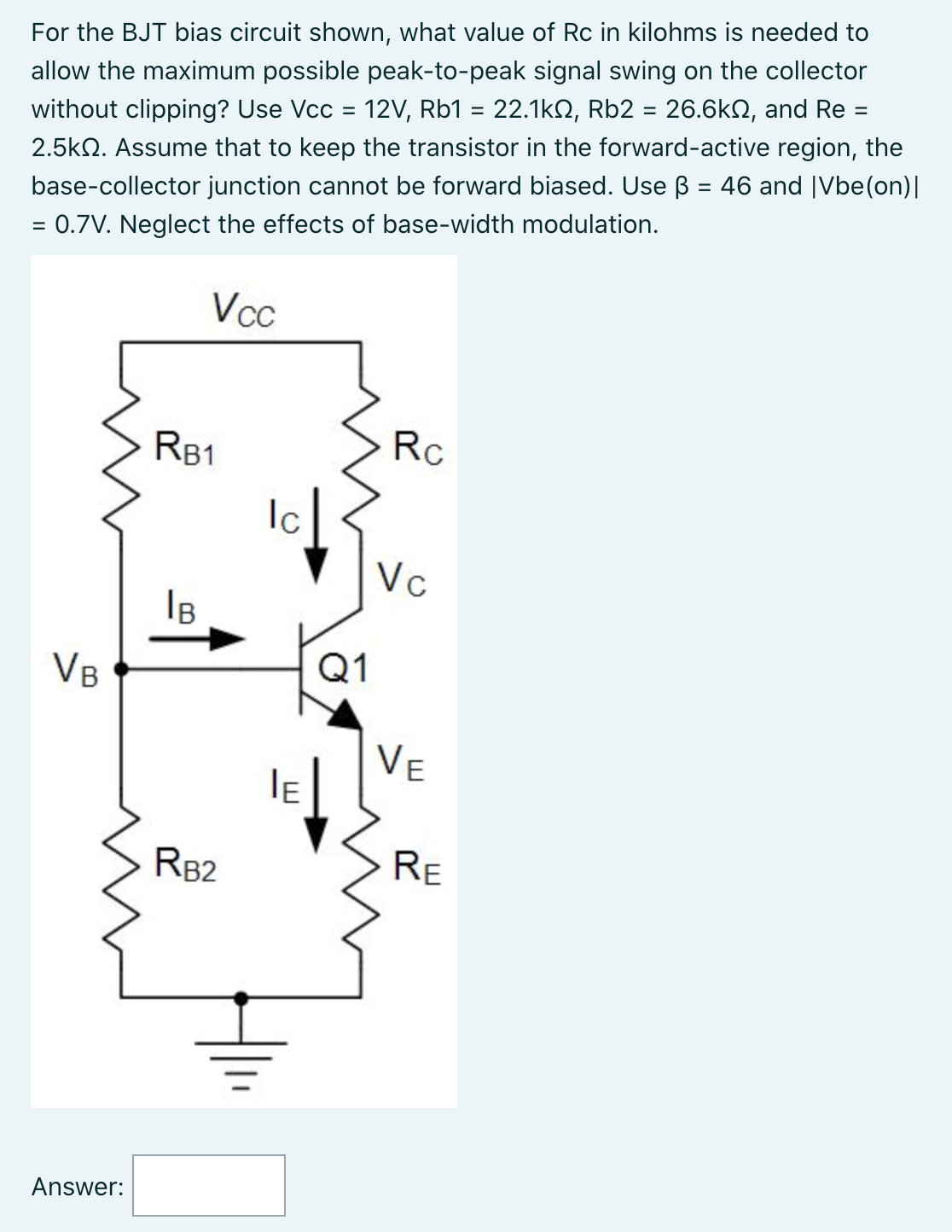 For the BJT bias circuit shown, what value of Rc in kilohms is needed to allow the maximum possible peak-to-peak signal swing on the collector without clipping? Use Vcc = 12 V, Rb1 = 22.1 kΩ, Rb2 = 26.6 kΩ, and Re = 2.5 kΩ. Assume that to keep the transistor in the forward-active region, the base-collector junction cannot be forward biased. Use β = 46 and |Vbe(on)| = 0.7 V. Neglect the effects of base-width modulation. Answer: