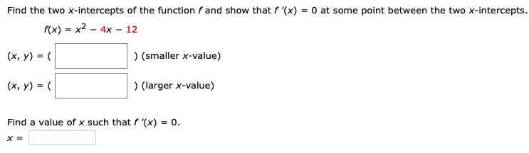 Find the two x-intercepts of the function f and show that f′(x) = 0 at some point between the two x-intercepts. f(x) = x2 − 4x − 12 (x, y) = ( ) (smaller x-value) (x, y) = ( ) (larger x-value) Find a value of x such that f′(x) = 0. x =