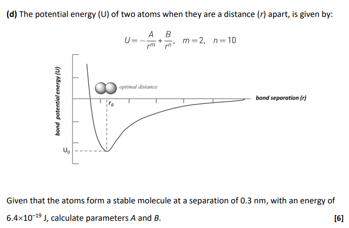 (d) The potential energy (U) of two atoms when they are a distance (r) apart, is given by: U = −A rm + B rn, m = 2, n = 10 Given that the atoms form a stable molecule at a separation of 0.3 nm, with an energy of 6.4×10−19 J, calculate parameters A and B. [6]