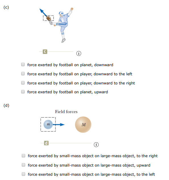 One or more external forces, large enough to be easily measured, are exerted on each object enclosed in a dashed box shown in the figures below. Identify the reaction to each of these forces. (Select all that apply. ) (a) Contact forces force exerted by spring on wall, to the right force exerted by spring on hand, to the left force exerted by spring on wall, to the left force exerted by spring on hand, to the right (b) force exerted by wagon on handle, upward to the left force exerted by wagon on ground, downward force exerted by wagon on planet, upward force exerted by wagon on ground, upward force exerted by wagon on planet, downward force exerted by wagon on handle, downward to the left (c) C (i) force exerted by football on planet, downward force exerted by football on player, downward to the left force exerted by football on player, downward to the right force exerted by football on planet, upward (d) Field forces d force exerted by small-mass object on large-mass object, to the right force exerted by small-mass object on large-mass object, upward force exerted by small-mass object on large-mass object, to the left (e) (i) force exerted by negative charge on positive charge, to the downward force exerted by negative charge on positive charge, to the left force exerted by negative charge on positive charge, to the right (f) (i) force exerted by iron on magnet, upward force exerted by iron on magnet, to the right force exerted by iron on magnet, to the left 