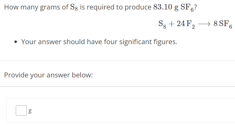 How many grams of S8 is required to produce 83.10 gSF6 ? S8 + 24F2 ⟶ 8SF6 Your answer should have four significant figures. Provide your answer below: g 