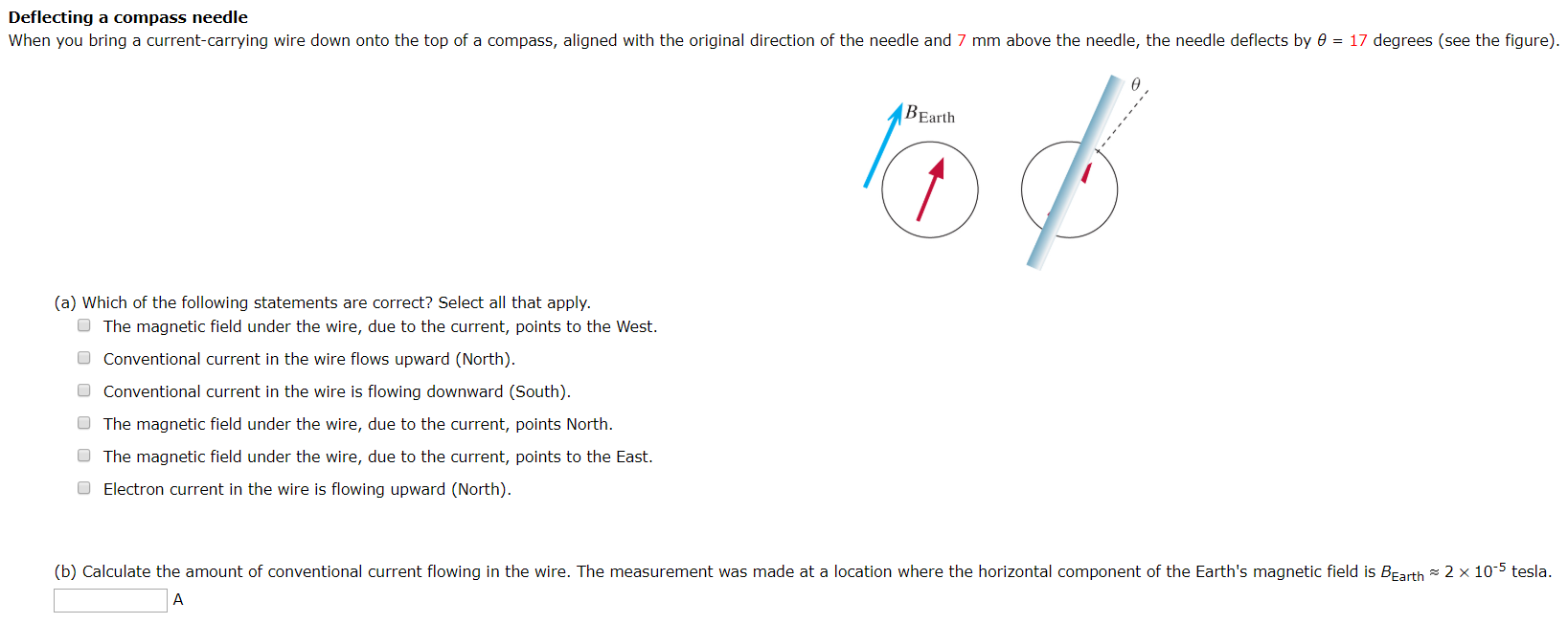 Deflecting a compass needle (a) Which of the following statements are correct? Select all that apply. The magnetic field under the wire, due to the current, points to the West. Conventional current in the wire flows upward (North). Conventional current in the wire is flowing downward (South). The magnetic field under the wire, due to the current, points North. The magnetic field under the wire, due to the current, points to the East. Electron current in the wire is flowing upward (North). (b) Calculate the amount of conventional current flowing in the wire. The measurement was made at a location where the horizontal component of the Earth's magnetic field is BEarth ≈ 2×10−5 tesla. A