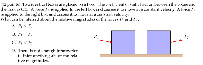 Two identical boxes are placed on a floor. The coefficient of static friction between the boxes and the floor is 0.35. A force P1 is applied to the left box and causes it to move at a constant velocity. A force P2 is applied to the right box and causes it to move at a constant velocity. What can be inferred about the relative magnitudes of the forces P1 and P2? A. P1 > P2 B. P1 = P2 C. P1 < P2 D. There is not enough information to infer anything about the relative magnitudes.