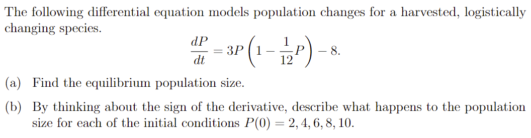 The following differential equation models population changes for a harvested, logistically changing species. dPdt = 3P(1 − 1 12 P) − 8. (a) Find the equilibrium population size. (b) By thinking about the sign of the derivative, describe what happens to the population size for each of the initial conditions P(0) = 2, 4, 6, 8, 10. 