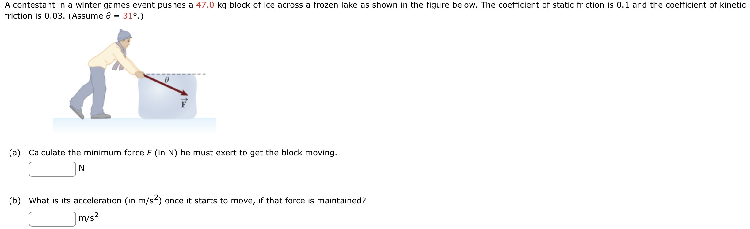 A contestant in a winter games event pushes a 47.0 kg block of ice across a frozen lake as shown in the figure below. The coefficient of static friction is 0.1 and the coefficient of kinetic friction is 0.03. (Assume θ = 31∘.) (a) Calculate the minimum force F (in N) he must exert to get the block moving. N (b) What is its acceleration (in m/s2 ) once it starts to move, if that force is maintained? m/s2