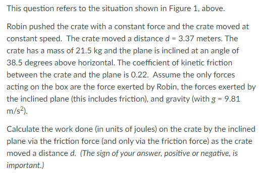 Figure 1 Robin is pushing a crate up an inclined plane. Robin pushes with a force of FRC which is parallel to the plane. Robin moves the crate a distance d (measured parallel to the plane). There is ordinary surface friction between the crate and the plane. This question refers to the situation shown in Figure 1, above. Robin pushed the crate with a constant force and the crate moved at constant speed. The crate moved a distance d = 3.37 meters. The crate has a mass of 21.5 kg and the plane is inclined at an angle of 38.5 degrees above horizontal. The coefficient of kinetic friction between the crate and the plane is 0.22 . Assume the only forces acting on the box are the force exerted by Robin, the forces exerted by the inclined plane (this includes friction), and gravity (with g = 9.81 m/s2. Calculate the work done (in units of joules) on the crate by the inclined plane via the friction force (and only via the friction force) as the crate moved a distance d. (The sign of your answer, positive or negative, is important.)