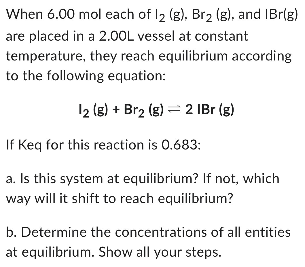 When 6.00 mol each of I2 (g), Br2 (g), and IBr (g) are placed in a 2.00 L vessel at constant temperature, they reach equilibrium according to the following equation: I2 (g) + Br2 (g) ⇌ 2 IBr (g) If Keq for this reaction is 0.683: a. Is this system at equilibrium? If not, which way will it shift to reach equilibrium? b. Determine the concentrations of all entities at equilibrium. Show all your steps.