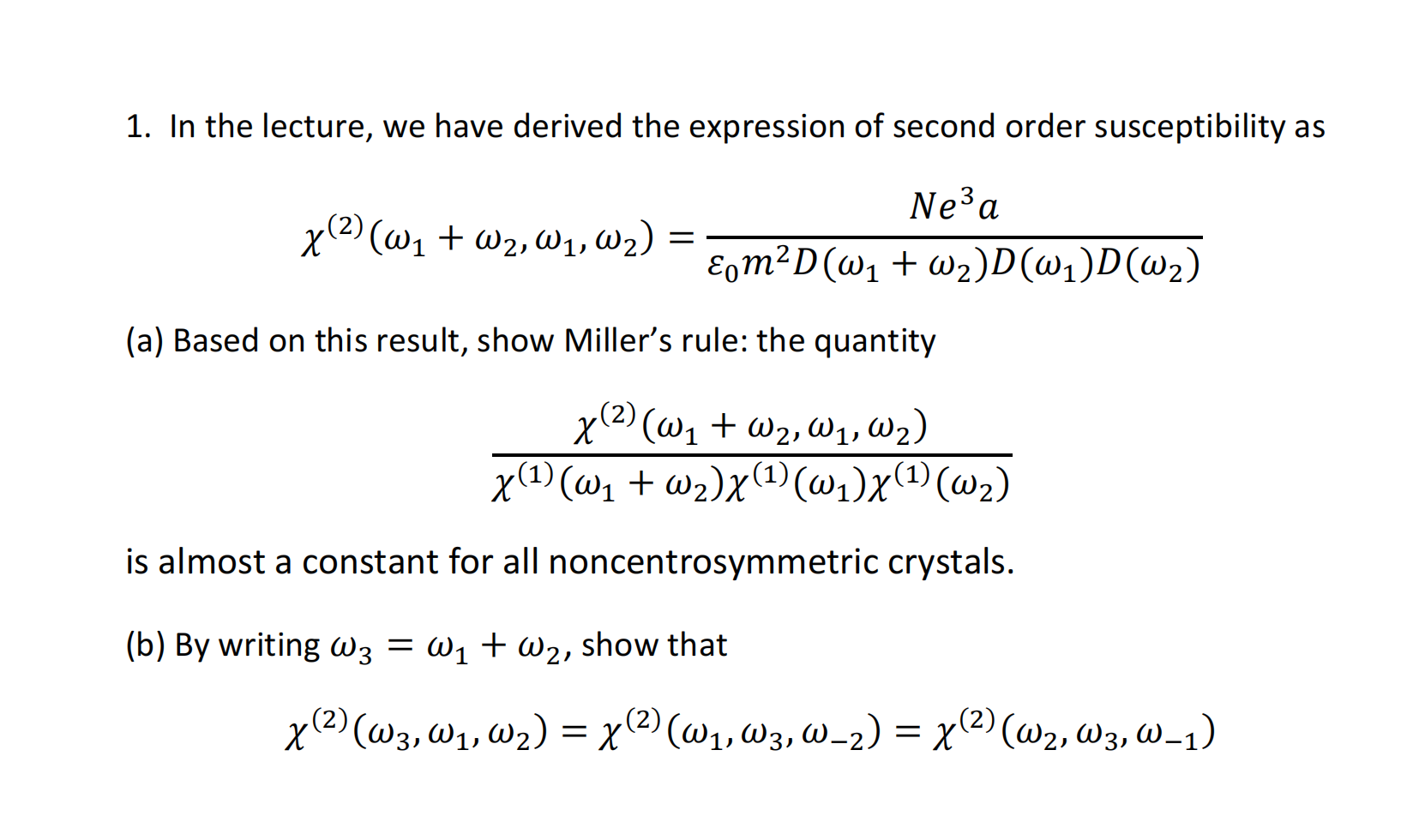 1. In the lecture, we have derived the expression of second order susceptibility as χ (2) (ω1 + ω2, ω1, ω2) = Ne3a ε0m2D (ω1 + ω2) D (ω1) D (ω2) (a) Based on this result, show Miller’s rule: the quantity χ (2) (ω1 + ω2, ω1, ω2) χ(1) (ω1 + ω2) χ(1) (ω1) χ(1) (ω2) is almost a constant for all noncentrosymmetric crystals. (b) By writing ω3 = ω1 + ω2, show that χ (2) (ω3, ω1, ω2) = χ (2) (ω1, ω3, ω−2) = χ (2) (ω2, ω3, ω−1)