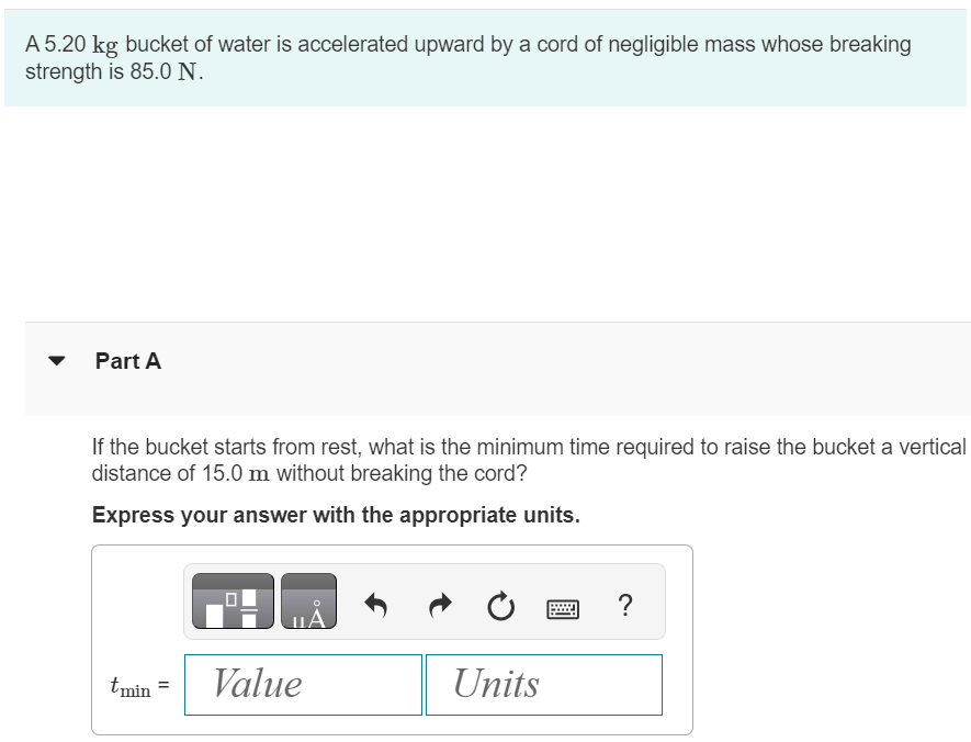 A 5.20 kg bucket of water is accelerated upward by a cord of negligible mass whose breaking strength is 85.0 N. Part A If the bucket starts from rest, what is the minimum time required to raise the bucket a vertical distance of 15.0 m without breaking the cord? Express your answer with the appropriate units. tmin = Value Units 