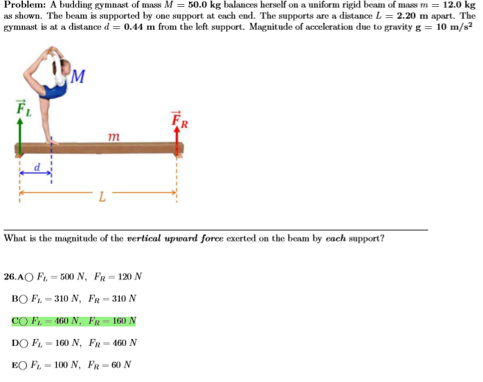 Problem: A budding gymnast of mass M = 50.0 kg balances herself on a uniform rigid beam of mass m = 12.0 kg as shown. The beam is supported by one support at each end. The supports are a distance L = 2.20 m apart. The gymnast is at a distance d = 0.44 m from the left support. Magnitude of acceleration due to gravity g = 10 m/s2 What is the magnitude of the vertical upward force exerted on the beam by each support? 26. A FL = 500 N, FR = 120 N B FL = 310 N, FR = 310 N C FL = 460 N, FR = 160 N D FL = 160 N, FR = 460 N E FL = 100 N, FR = 60 N