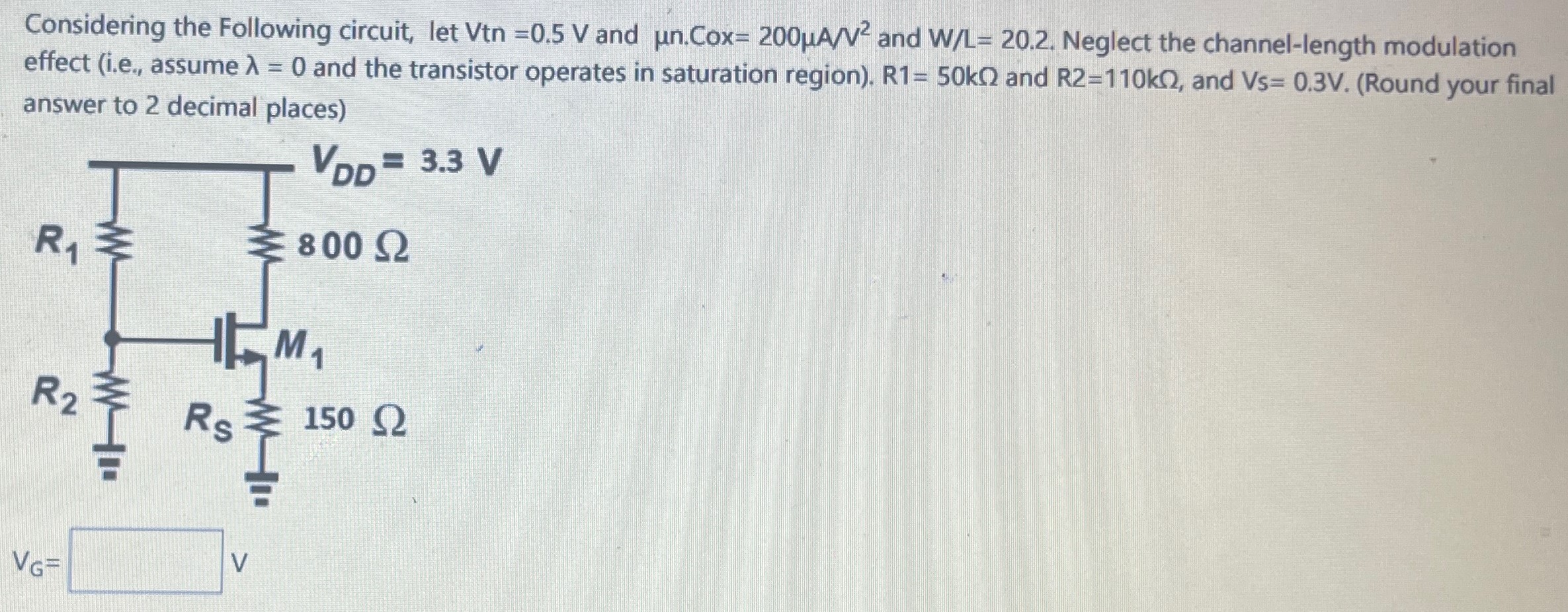 Considering the Following circuit, let Vtn = 0.5 V and μn. Cox = 200 μA/V2 and W/L = 20.2. Neglect the channel-length modulation effect (i.e., assume λ = 0 and the transistor operates in saturation region). R1 = 50 kΩ and R2 = 110 kΩ, and V5 = 0.3 V. (Round your final answer to 2 decimal places) vG = v