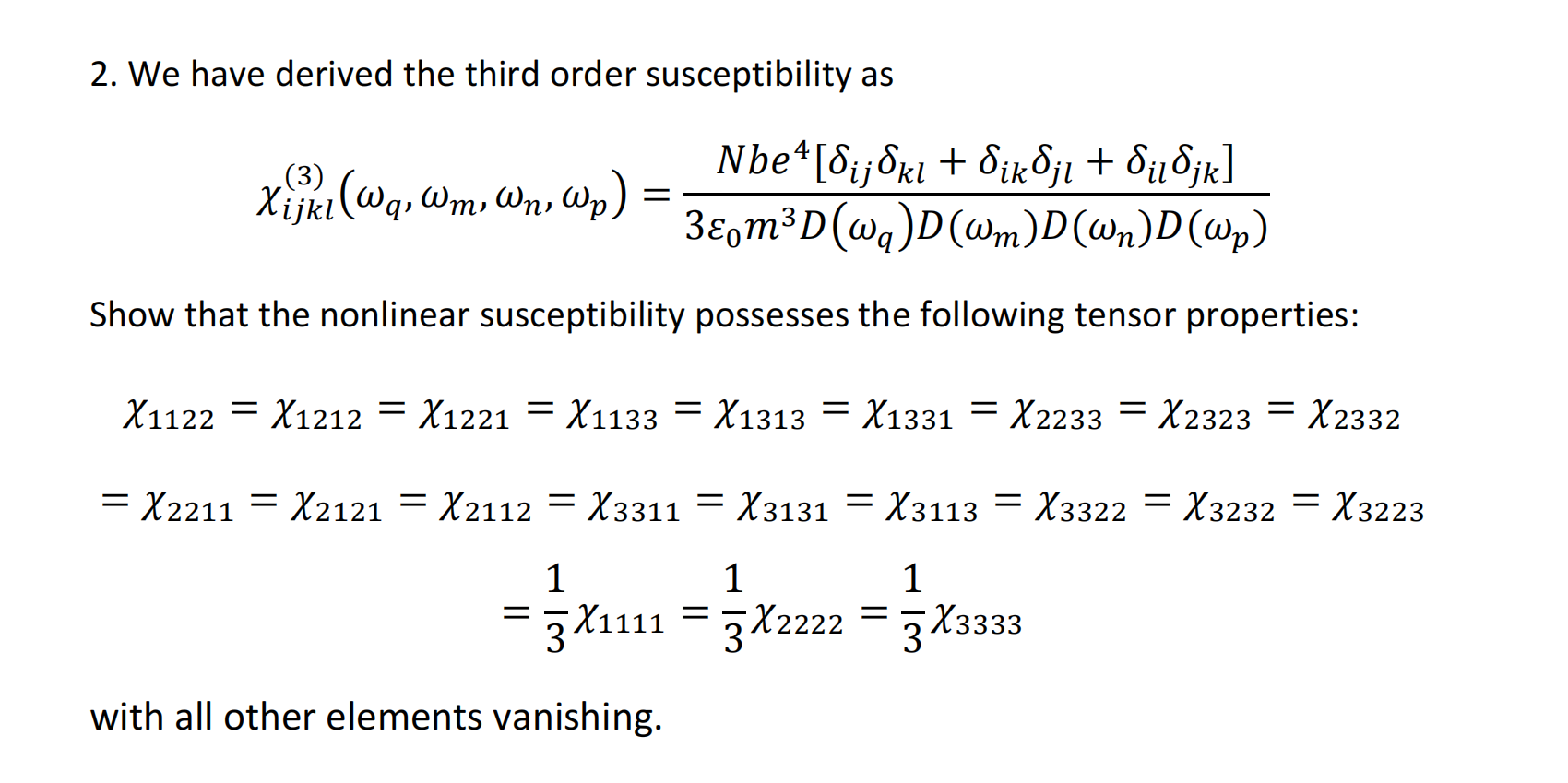 2. We have derived the third order susceptibility as χ (3) ijkl (ωq, ωm, ωn, ωp) = N be4 [δij δkl + δikδjl + δilδjk] 3ε0m3D (ωq) D (ωm) D (ωn) D (ωp) Show that the nonlinear susceptibility possesses the following tensor properties: χ1122 = χ1212 = χ1221 = χ1133 = χ1313 = χ1331 = χ2233 = χ2323 = χ2332 = χ2211 = χ2121 = χ2112 = χ3311 = χ3131 = χ3113 = χ3322 = χ3232 = χ3223 = 1 3 χ1111 = 1 3 χ2222 = 1 3 χ3333 with all other elements vanishing.