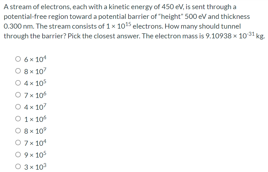 A stream of electrons, each with a kinetic energy of 450 eV , is sent through a potential-free region toward a potential barrier of "height" 500 eV and thickness 0.300 nm. The stream consists of 1×1015 electrons. How many should tunnel through the barrier? Pick the closest answer. The electron mass is 9.10938×10−31 kg. 6×104 8×107 4×105 7×106 4×107 1×106 8×109 7×104 9×105 3×103