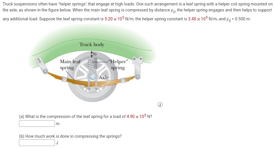 Truck suspensions often have "helper springs" that engage at high loads. One such arrangement is a leaf spring with a helper coil spring mounted on the axle, as shown in the figure below. When the main leaf spring is compressed by distance y0, the helper spring engages and then helps to support any additional load. Suppose the leaf spring constant is 5.20×105 N/m, the helper spring constant is 3.40×105 N/m, and y0 = 0.500 m. (a) What is the compression of the leaf spring for a load of 4.90×105 N? m (b) How much work is done in compressing the springs?