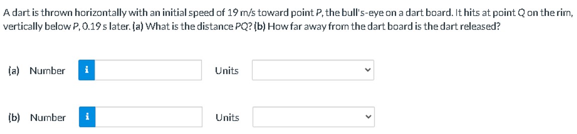 A dart is thrown horizontally with an initial speed of 19 m/s toward point P, the bull's-eye on a dart board. It hits at point Q on the rim, vertically below P, 0.19 s later. (a) What is the distance PQ? (b) How far away from the dart board is the dart released? (a) Number Units (b) Number Units