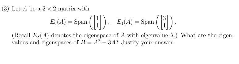 (3) Let A be a 2×2 matrix with E0(A) = Span⁡([1 1]), E1(A) = Span⁡([3 1]). (Recall Eλ(A) denotes the eigenspace of A with eigenvalue λ. ) What are the eigenvalues and eigenspaces of B = A2 − 3A? Justify your answer.