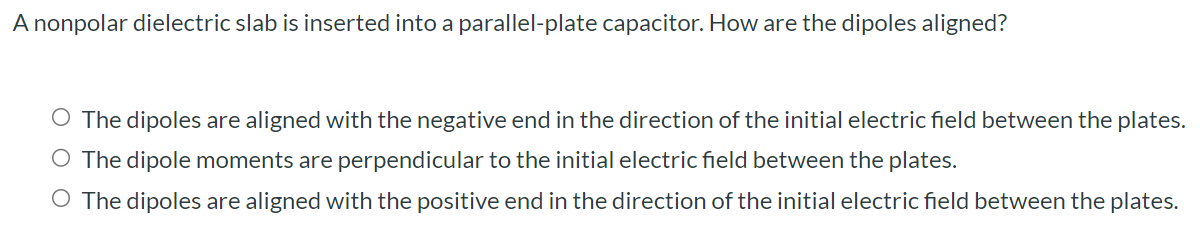 A nonpolar dielectric slab is inserted into a parallel-plate capacitor. How are the dipoles aligned? The dipoles are aligned with the negative end in the direction of the initial electric field between the plates. The dipole moments are perpendicular to the initial electric field between the plates. The dipoles are aligned with the positive end in the direction of the initial electric field between the plates.