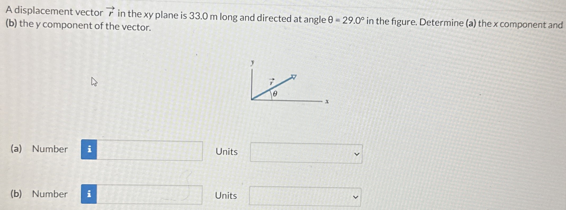 A displacement vector r→ in the xy plane is 33.0 m long and directed at angle θ = 29.0∘ in the figure. Determine (a) the x component and (b) the y component of the vector. (a) Number Units (b) Number Units