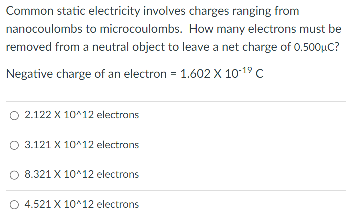 Common static electricity involves charges ranging from nanocoulombs to microcoulombs. How many electrons must be removed from a neutral object to leave a net charge of 0.500 μC ? Negative charge of an electron = 1.602×10−19 C 2.122×10^12 electrons 3.121×10^12 electrons 8.321×10^12 electrons 4.521×10^12 electrons 