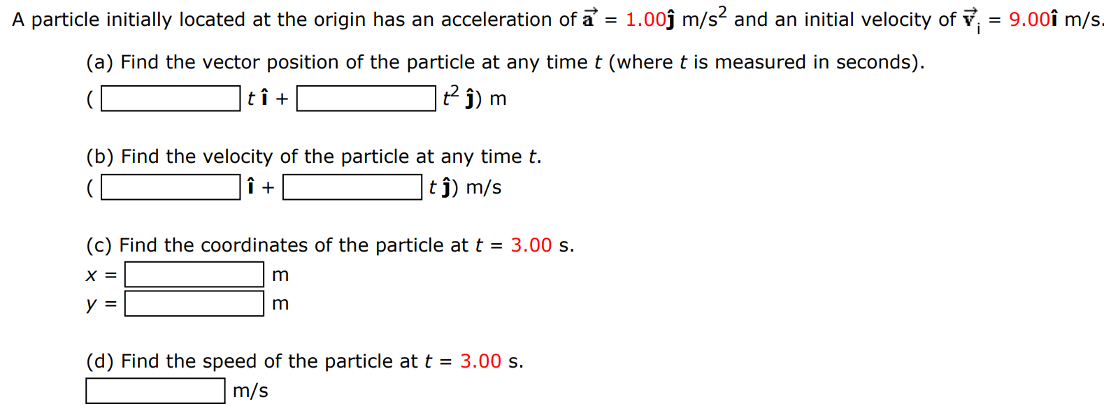 A particle initially located at the origin has an acceleration of a→ = 1.00ȷ^m/s2 and an initial velocity of v→i = 9.00 i^m/s. (a) Find the vector position of the particle at any time t (where t is measured in seconds). ( ti^+ t2 j^)m (b) Find the velocity of the particle at any time t. i^+ tj^)m/s (c) Find the coordinates of the particle at t = 3.00 s. x = m y = m (d) Find the speed of the particle at t = 3.00 s. m/s 