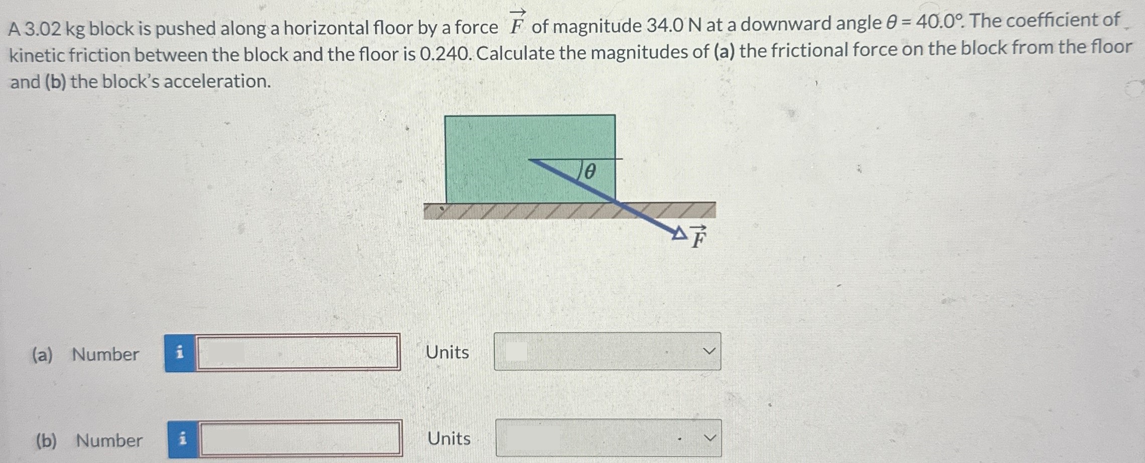 A 3.02 kg block is pushed along a horizontal floor by a force F→ of magnitude 34.0 N at a downward angle θ = 40.0∘. The coefficient of kinetic friction between the block and the floor is 0.240. Calculate the magnitudes of (a) the frictional force on the block from the floor and (b) the block's acceleration. (a) Number Units (b) Number Units