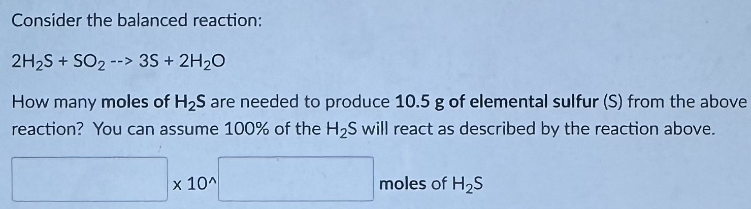 Consider the balanced reaction: 2H2S + SO2 −− > 3S + 2H2O How many moles of H2S are needed to produce 10.5 g of elemental sulfur (S) from the above reaction? You can assume 100% of the H2S will react as described by the reaction above. ×10^ moles of H2S