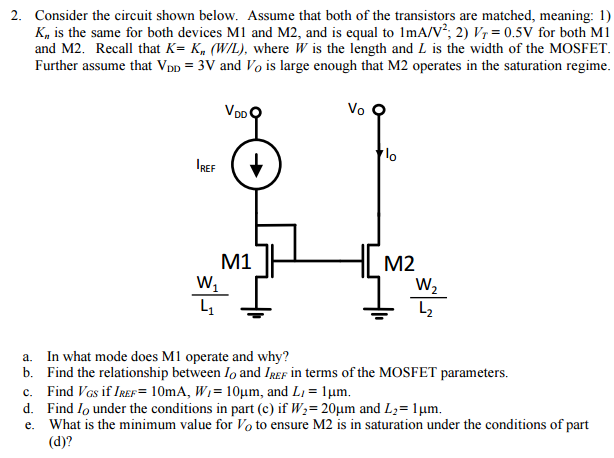 Consider the circuit shown below. Assume that both of the transistors are matched, meaning: 1) Kn is the same for both devices M1 and M2, and is equal to 1 mA/V2; 2)VT = 0.5 V for both M1 and M2. Recall that K = Kn(W/L), where W is the length and L is the width of the MOSFET. Further assume that VDD = 3 V and VO is large enough that M2 operates in the saturation regime. a. In what mode does M1 operate and why? b. Find the relationship between IO and IREF in terms of the MOSFET parameters. c. Find VGS if IREF = 10 mA, WI = 10 μm, and LI = 1 μm. d. Find IO under the conditions in part (c) if W2 = 20 μm and L2 = 1 μm. e. What is the minimum value for VO to ensure M2 is in saturation under the conditions of part (d)?