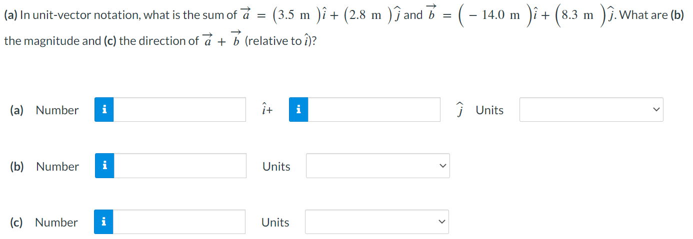 (a) In unit-vector notation, what is the sum of a→ = (3.5 m)i^ + (2.8 m)j^ and b→ = (−14.0 m)i^ + (8.3 m)j^. What are (b) the magnitude and (c) the direction of a→ + b→ (relative to i^)? (a) Number i^ + j^ Units (b) Number Units (c) Number Units