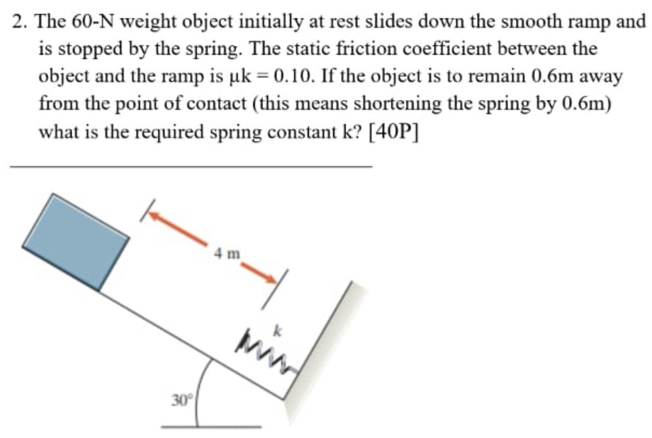 The 60−N weight object initially at rest slides down the smooth ramp and is stopped by the spring. The static friction coefficient between the object and the ramp is μk = 0.10. If the object is to remain 0.6 m away from the point of contact (this means shortening the spring by 0.6 m) what is the required spring constant k ? [40 P]