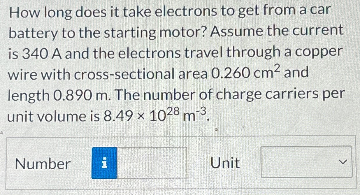 How long does it take electrons to get from a car battery to the starting motor? Assume the current is 340 A and the electrons travel through a copper wire with cross-sectional area 0.260 cm2 and length 0.890 m. The number of charge carriers per unit volume is 8.49×1028 m−3. Number Unit