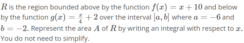 R is the region bounded above by the function f(x) = x + 10 and below by the function g(x) = x/4 + 2 over the interval [a, b] where a = -6 and b = -2. Represent the area A of R by writing an integral with respect to x. You do not need to simplify.