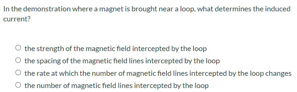 In the demonstration where a magnet is brought near a loop, what determines the induced current? the strength of the magnetic field intercepted by the loop the spacing of the magnetic field lines intercepted by the loop the rate at which the number of magnetic field lines intercepted by the loop changes the number of magnetic field lines intercepted by the loop