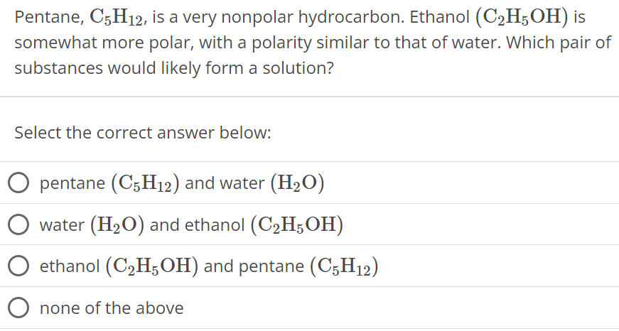 Pentane, C5H12, is a very nonpolar hydrocarbon. Ethanol (C2H5OH) is somewhat more polar, with a polarity similar to that of water. Which pair of substances would likely form a solution? Select the correct answer below: pentane (C5H12) and water (H2O) water (H2O) and ethanol (C2H5OH) ethanol (C2H5 OH) and pentane (C5H12) none of the above 