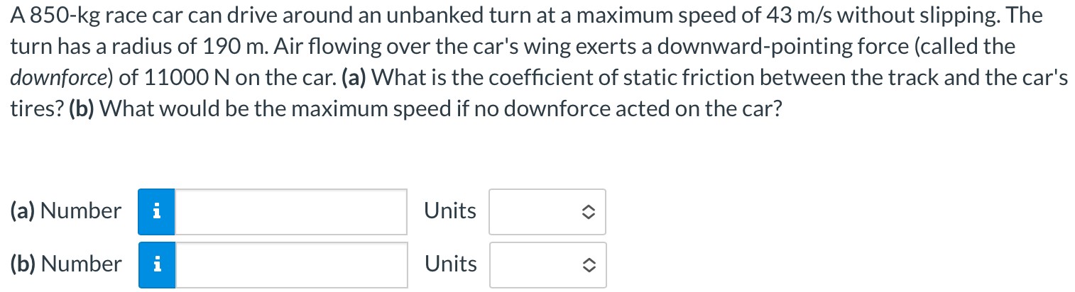 A 850-kg race car can drive around an unbanked turn at a maximum speed of 43 m/s without slipping. The turn has a radius of 190 m. Air flowing over the car's wing exerts a downward-pointing force (called the downforce) of 11000 N on the car. (a) What is the coefficient of static friction between the track and the car's tires? (b) What would be the maximum speed if no downforce acted on the car? (a) Number Units (b) Number Units