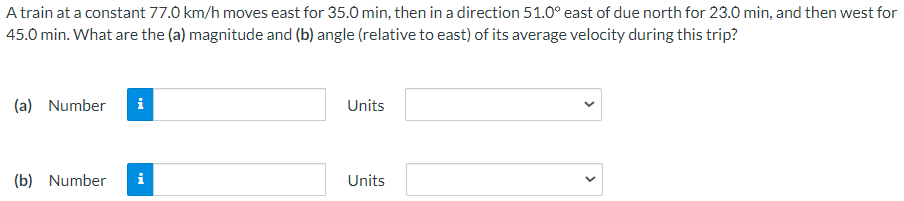 A train at a constant 77.0 km/h moves east for 35.0 min, then in a direction 51.0∘ east of due north for 23.0 min, and then west for 45.0 min. What are the (a) magnitude and (b) angle (relative to east) of its average velocity during this trip? (a) Number Units (b) Number Units